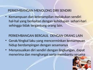 PERKEMBANGAN MENOLONG DIRI SENDIRI
• Kemampuan dan keterampilan melakukan sendiri
hal-hal yang berkaitan dengan kehidupan sehari-hari
sehingga tidak tergantung orang lain.
PERKEMBANGAN BERGAUL DENGAN ORANG LAIN
• Gerak/tingkal laku yang mencerminkan kemampuan
hidup berdampingan dengan sesamanya
• Menyesuaikan diri sendiri dengan lingkungan, dapat
menerima dan menghargai serta membantu sesama
 