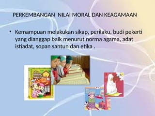 PERKEMBANGAN NILAI MORAL DAN KEAGAMAAN
• Kemampuan melakukan sikap, perilaku, budi pekerti
yang dianggap baik menurut norma agama, adat
istiadat, sopan santun dan etika .
 