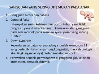GANGGUAN YANG SERING DITEMUKAN PADA ANAK
1. Gangguan bicara dan bahasa
2. Cerebral Palsy
Merupakan suatu kelainan dari postur tubuh yang tidak
progresif, yang disebabkan suatu kerusakan atau gangguan
pada sel2 motorik pada susunan syaraf pusat yang sedang
tumbuh.
3. Down Syndrom
kecerdasan terbatas karena adanya jumlah kromosom 21
yang berlebih. (kelainan jantung kongenital, masalah biologis
atau lingkungan lainnya). Keterlambatan motorik
4. Perawakan pendek, penyebabnya al gangguan gizi, kelainan
kromosom, penyakit sistemik.
 
