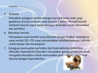Lanjutan …………..
5. Autisme
Merupkan gangguan perkembangan pervasif pada anak yang
gejalanya muncul sebelum anak berusia 3 tahun. Pervasif berarti
meliputi seluruh aspek perkembangan (interaksi sosial, komunikasi
dan perilaku)
6. Retradasi mental.
Merupakan suatu kondisi yang ditandai dengan tingkat intelegensi
yang rendah (IQ <70) yang menyebabkan ketidakmampuan individu
untuk belajar dan beradaptasi
7. Gangguan pemusatan perhatian dan hyperaktivitas (Attention
Dificultty Hyperativity Disorder) merupakan gangguan dimana anak
mengalami kesulitan untuk memusatkan perhatian dan seringkali
disertai dengan hiperaktivitas.
 
