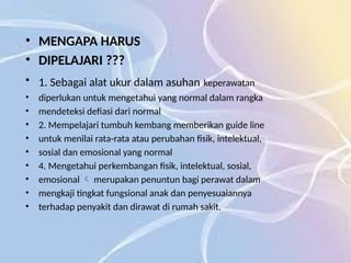 • MENGAPA HARUS
• DIPELAJARI ???
• 1. Sebagai alat ukur dalam asuhan keperawatan
• diperlukan untuk mengetahui yang normal dalam rangka
• mendeteksi defiasi dari normal
• 2. Mempelajari tumbuh kembang memberikan guide line
• untuk menilai rata-rata atau perubahan fisik, intelektual,
• sosial dan emosional yang normal
• 4. Mengetahui perkembangan fisik, intelektual, sosial,
• emosional merupakan penuntun bagi perawat dalam

• mengkaji tingkat fungsional anak dan penyesuaiannya
• terhadap penyakit dan dirawat di rumah sakit.
 