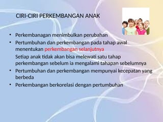CIRI-CIRI PERKEMBANGAN ANAK
• Perkembanagan menimbulkan perubahan
• Pertumbuhan dan perkembangan pada tahap awal
menentukan perkembangan selanjutnya
Setiap anak tidak akan bisa melewati satu tahap
perkembangan sebelum ia mengalami tahapan sebelumnya
• Pertumbuhan dan perkembangan mempunyai kecepatan yang
berbeda
• Perkembangan berkorelasi dengan pertumbuhan
 