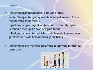 Lanjutan ………..
• Perkembangan mempunyai pola yang tetap.
Perkembangan fungsi organ tubuh terjadi menurut dua
hukum yang tetap yaitu :
- perkembangan terjadi lebih dahulu di daerah kepala,
kemudian menuju ke arah anggota tubuh.
- Perkembanagan terjadi lebih dahulu pada kemampuan
gerak kasar diikuti kemampuan gerak halus.
• Perkembanagan memiliki pola yang tetap yang terarur dan
berurutan.
 
