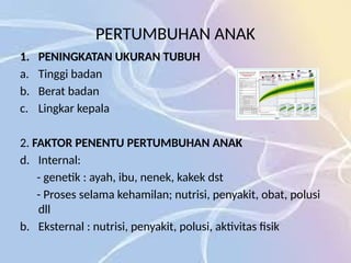 PERTUMBUHAN ANAK
1. PENINGKATAN UKURAN TUBUH
a. Tinggi badan
b. Berat badan
c. Lingkar kepala
2. FAKTOR PENENTU PERTUMBUHAN ANAK
d. Internal:
- genetik : ayah, ibu, nenek, kakek dst
- Proses selama kehamilan; nutrisi, penyakit, obat, polusi
dll
b. Eksternal : nutrisi, penyakit, polusi, aktivitas fisik
 