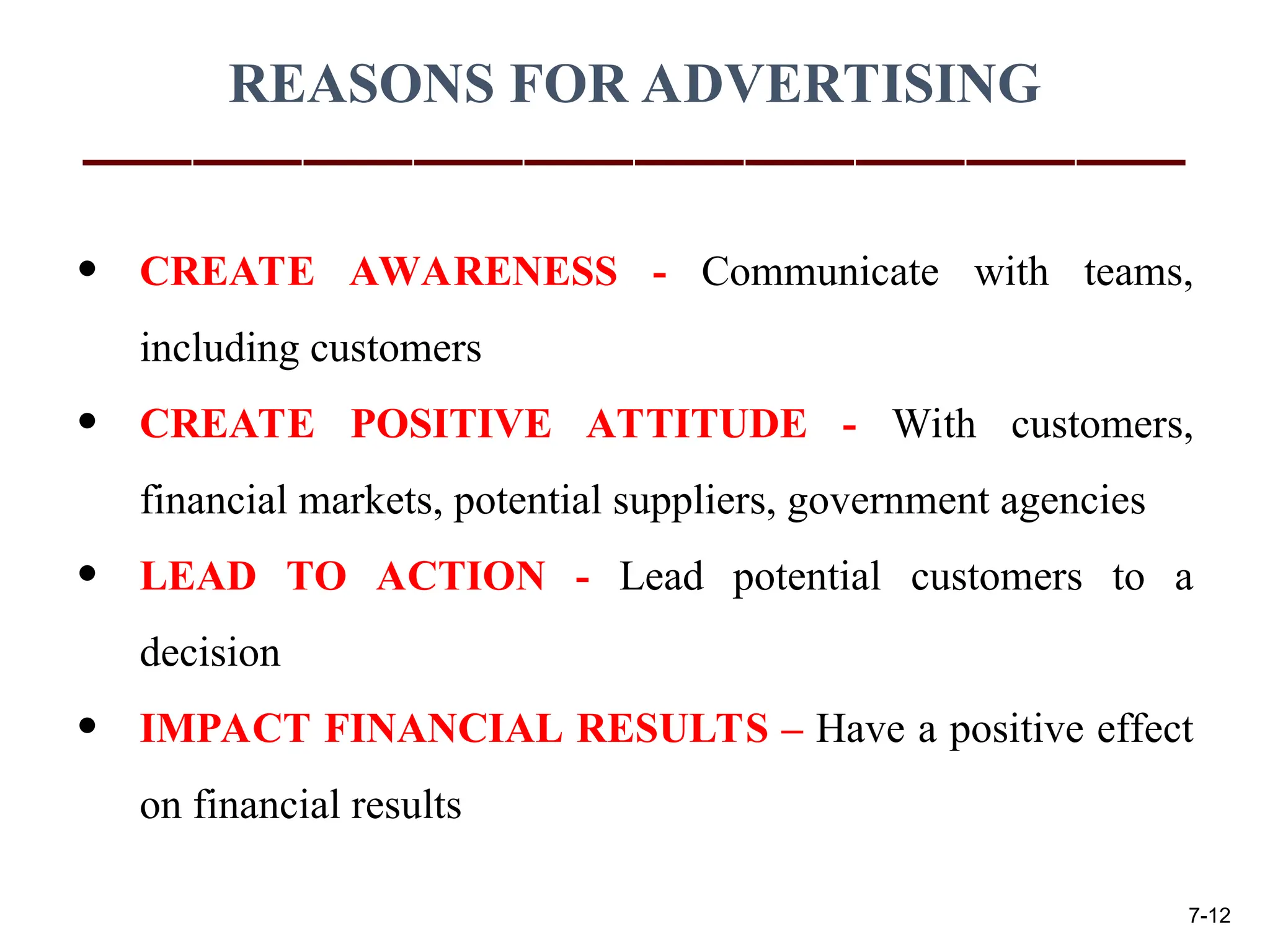 REASONS FOR ADVERTISING
• CREATE AWARENESS - Communicate with teams,
including customers
• CREATE POSITIVE ATTITUDE - With customers,
financial markets, potential suppliers, government agencies
• LEAD TO ACTION - Lead potential customers to a
decision
• IMPACT FINANCIAL RESULTS – Have a positive effect
on financial results
7-12
 
