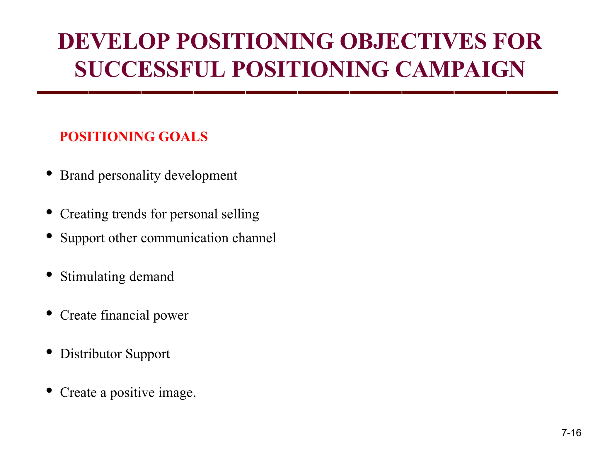 DEVELOP POSITIONING OBJECTIVES FOR
SUCCESSFUL POSITIONING CAMPAIGN
POSITIONING GOALS
• Brand personality development
• Creating trends for personal selling
• Support other communication channel
• Stimulating demand
• Create financial power
• Distributor Support
• Create a positive image.
7-16
 