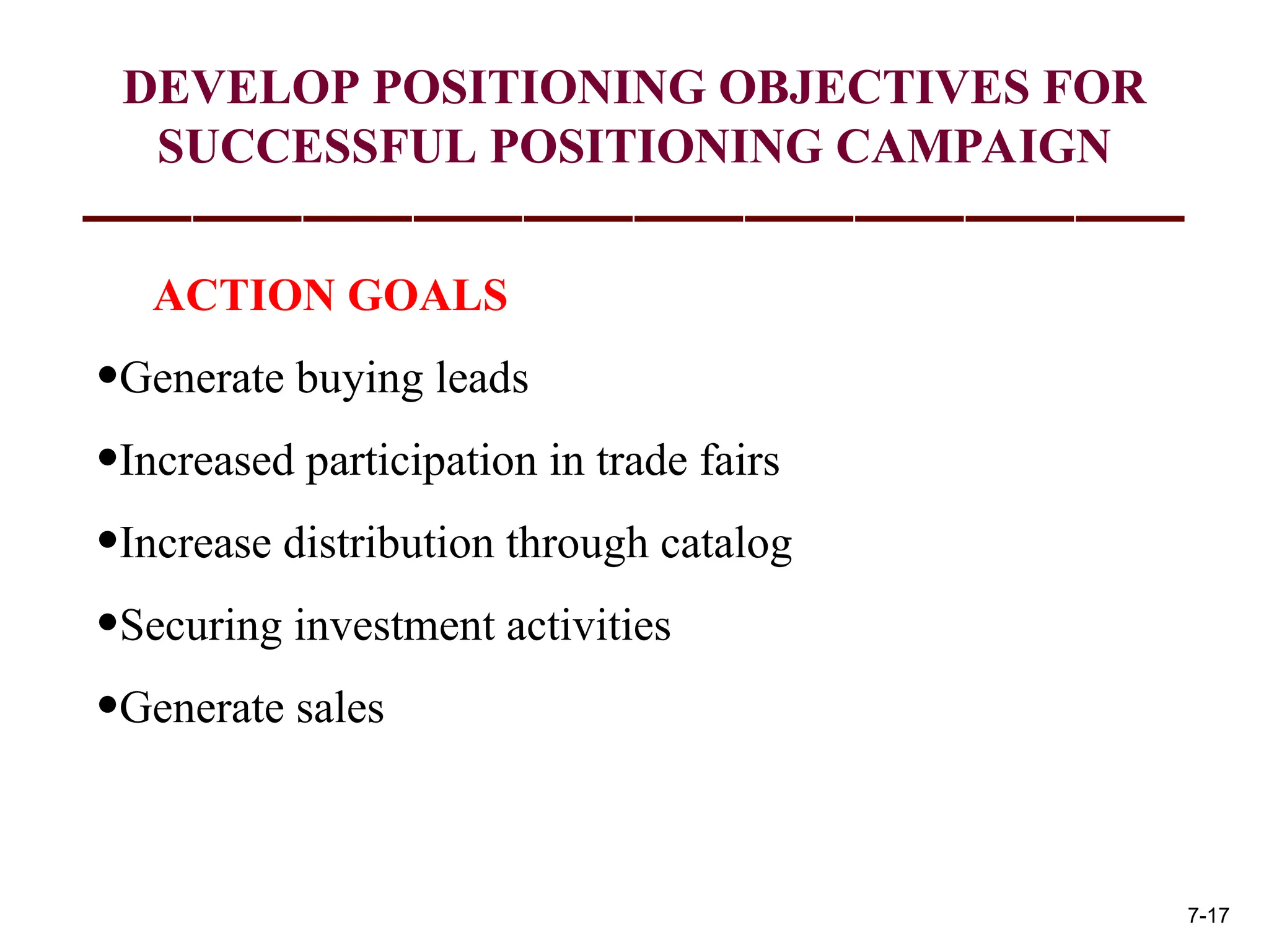 ACTION GOALS
•Generate buying leads
•Increased participation in trade fairs
•Increase distribution through catalog
•Securing investment activities
•Generate sales
DEVELOP POSITIONING OBJECTIVES FOR
SUCCESSFUL POSITIONING CAMPAIGN
7-17
 