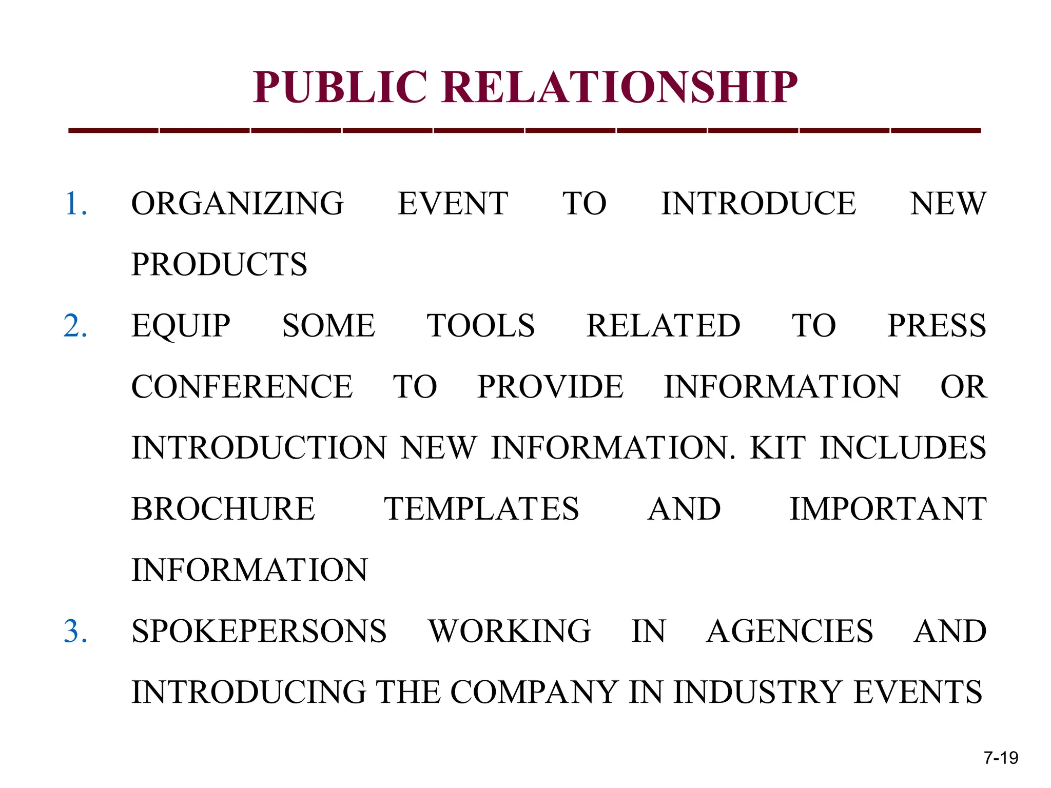 PUBLIC RELATIONSHIP
1. ORGANIZING EVENT TO INTRODUCE NEW
PRODUCTS
2. EQUIP SOME TOOLS RELATED TO PRESS
CONFERENCE TO PROVIDE INFORMATION OR
INTRODUCTION NEW INFORMATION. KIT INCLUDES
BROCHURE TEMPLATES AND IMPORTANT
INFORMATION
3. SPOKEPERSONS WORKING IN AGENCIES AND
INTRODUCING THE COMPANY IN INDUSTRY EVENTS
7-19
 
