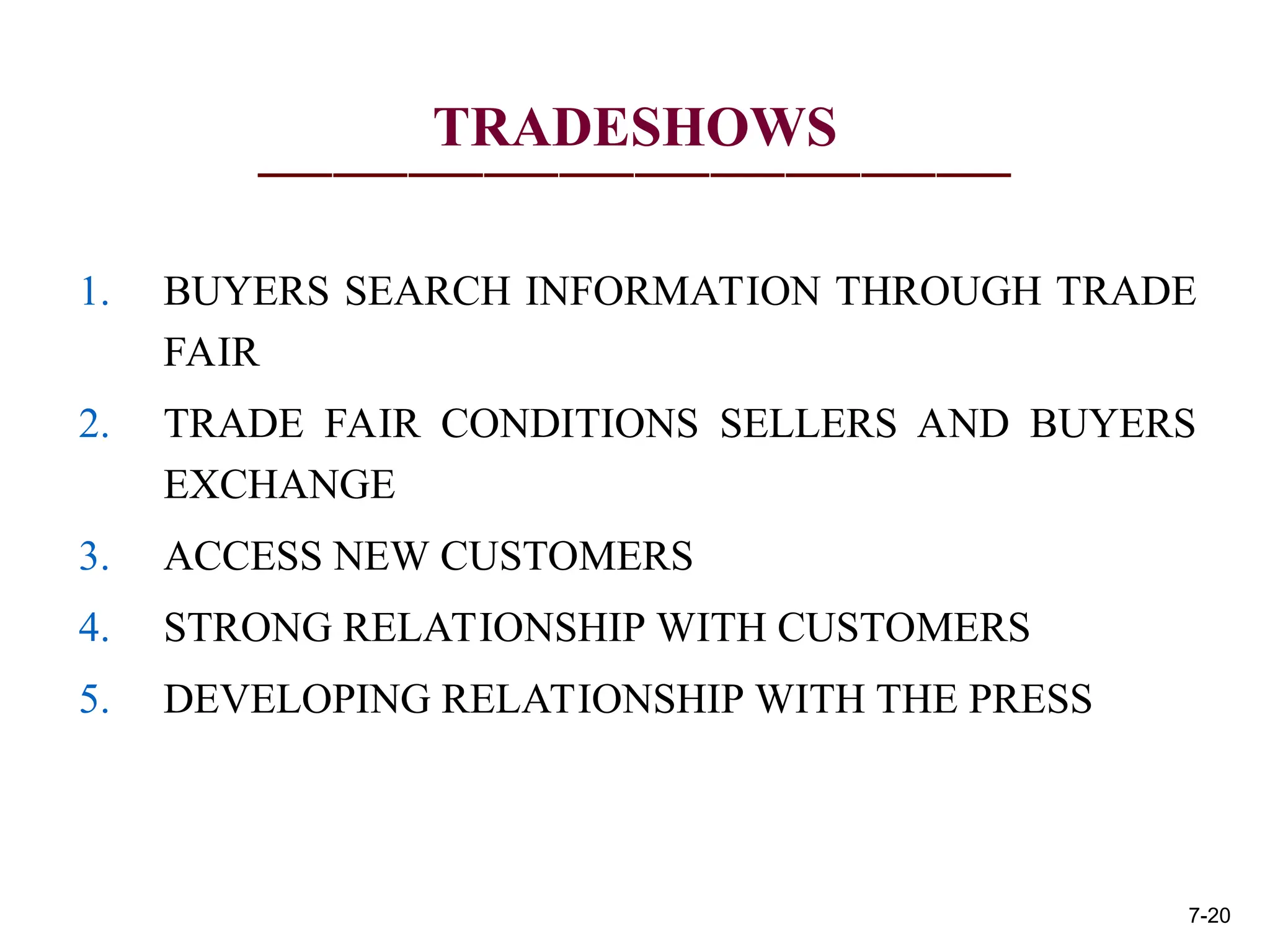 TRADESHOWS
1. BUYERS SEARCH INFORMATION THROUGH TRADE
FAIR
2. TRADE FAIR CONDITIONS SELLERS AND BUYERS
EXCHANGE
3. ACCESS NEW CUSTOMERS
4. STRONG RELATIONSHIP WITH CUSTOMERS
5. DEVELOPING RELATIONSHIP WITH THE PRESS
7-20
 