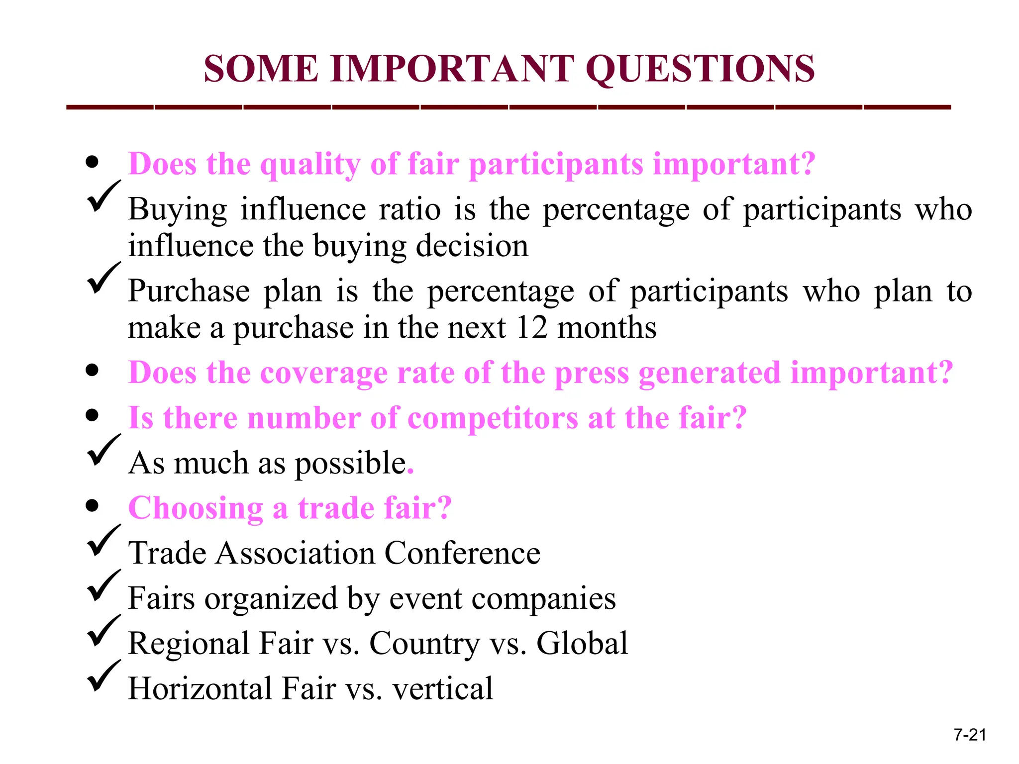 SOME IMPORTANT QUESTIONS
• Does the quality of fair participants important?
Buying influence ratio is the percentage of participants who
influence the buying decision
Purchase plan is the percentage of participants who plan to
make a purchase in the next 12 months
• Does the coverage rate of the press generated important?
• Is there number of competitors at the fair?
As much as possible.
• Choosing a trade fair?
Trade Association Conference
Fairs organized by event companies
Regional Fair vs. Country vs. Global
Horizontal Fair vs. vertical
7-21
 