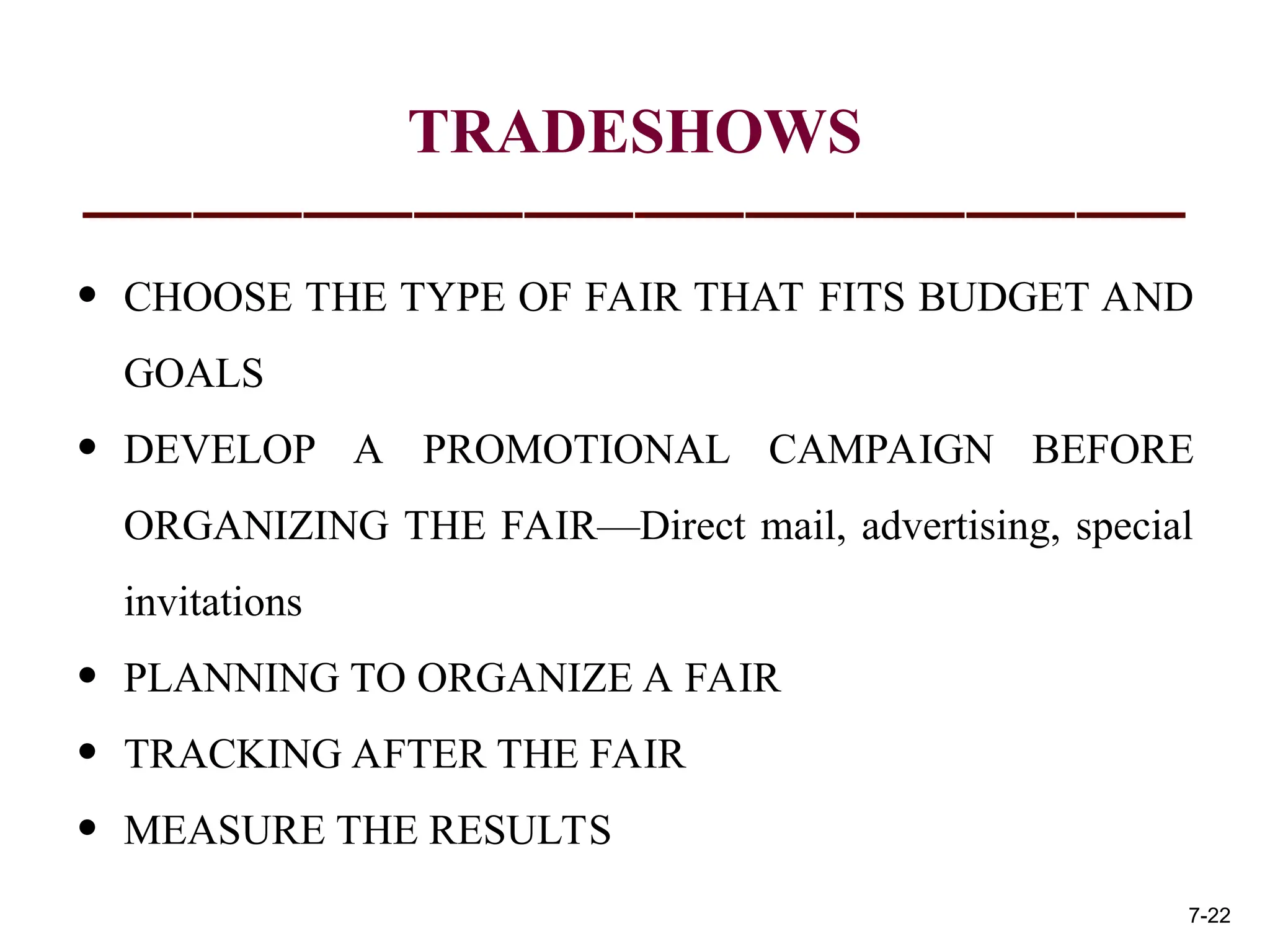TRADESHOWS
• CHOOSE THE TYPE OF FAIR THAT FITS BUDGET AND
GOALS
• DEVELOP A PROMOTIONAL CAMPAIGN BEFORE
ORGANIZING THE FAIR—Direct mail, advertising, special
invitations
• PLANNING TO ORGANIZE A FAIR
• TRACKING AFTER THE FAIR
• MEASURE THE RESULTS
7-22
 