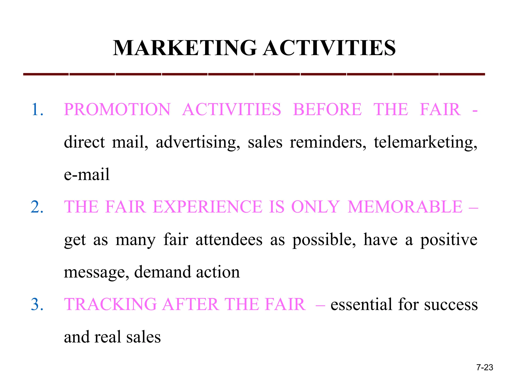 MARKETING ACTIVITIES
1. PROMOTION ACTIVITIES BEFORE THE FAIR -
direct mail, advertising, sales reminders, telemarketing,
e-mail
2. THE FAIR EXPERIENCE IS ONLY MEMORABLE –
get as many fair attendees as possible, have a positive
message, demand action
3. TRACKING AFTER THE FAIR – essential for success
and real sales
7-23
 