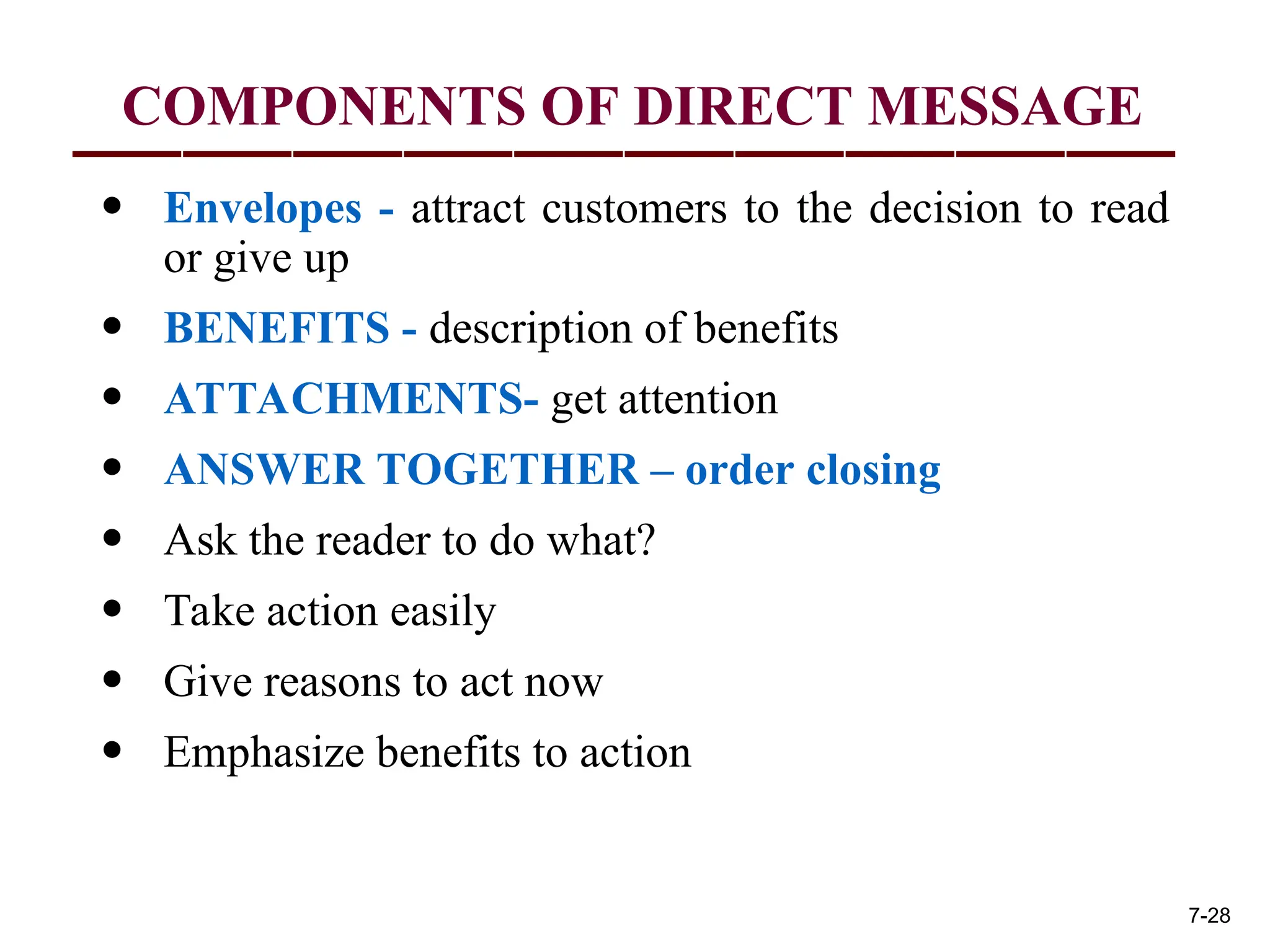 COMPONENTS OF DIRECT MESSAGE
• Envelopes - attract customers to the decision to read
or give up
• BENEFITS - description of benefits
• ATTACHMENTS- get attention
• ANSWER TOGETHER – order closing
• Ask the reader to do what?
• Take action easily
• Give reasons to act now
• Emphasize benefits to action
7-28
 