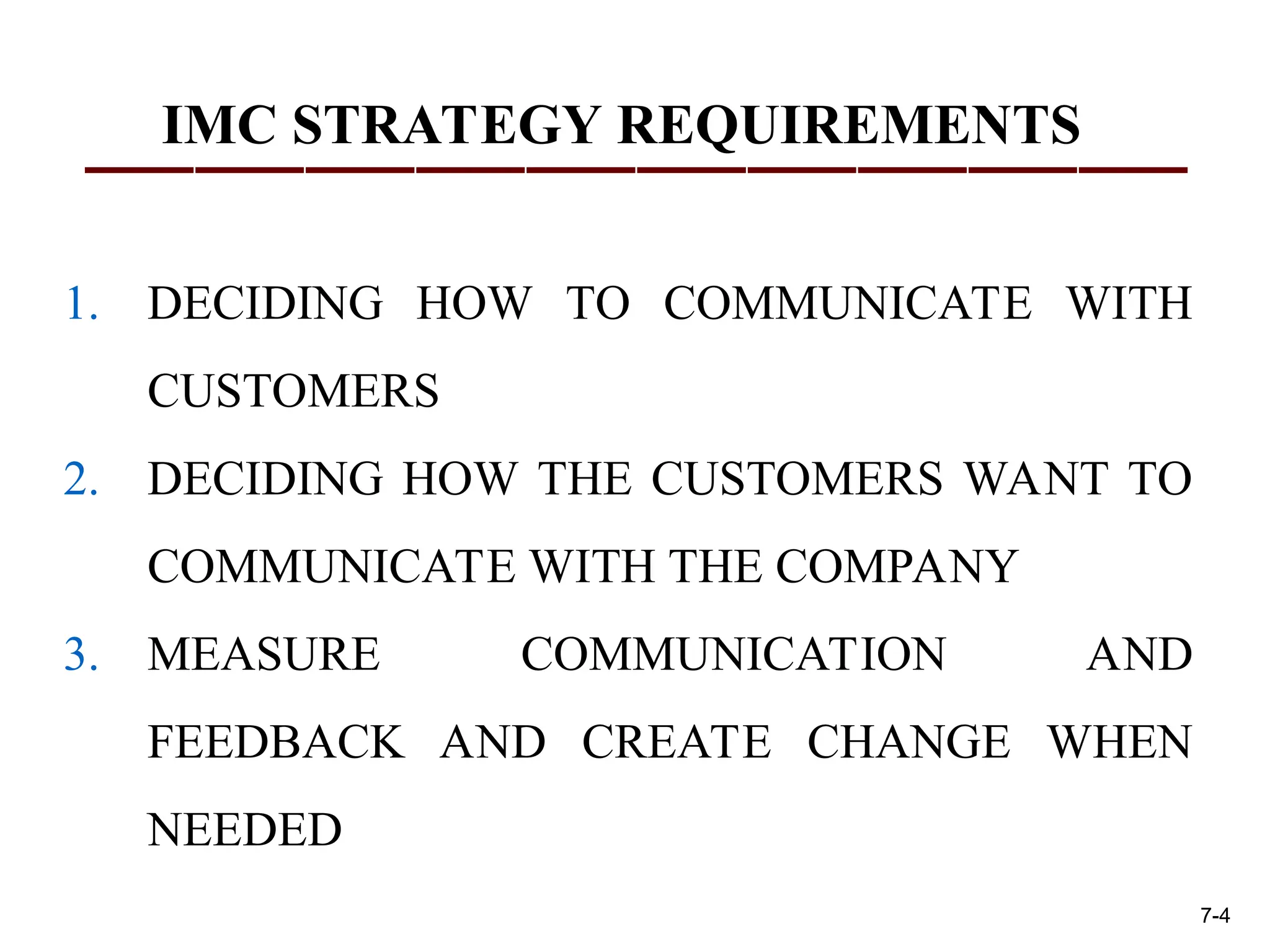 IMC STRATEGY REQUIREMENTS
1. DECIDING HOW TO COMMUNICATE WITH
CUSTOMERS
2. DECIDING HOW THE CUSTOMERS WANT TO
COMMUNICATE WITH THE COMPANY
3. MEASURE COMMUNICATION AND
FEEDBACK AND CREATE CHANGE WHEN
NEEDED
7-4
 