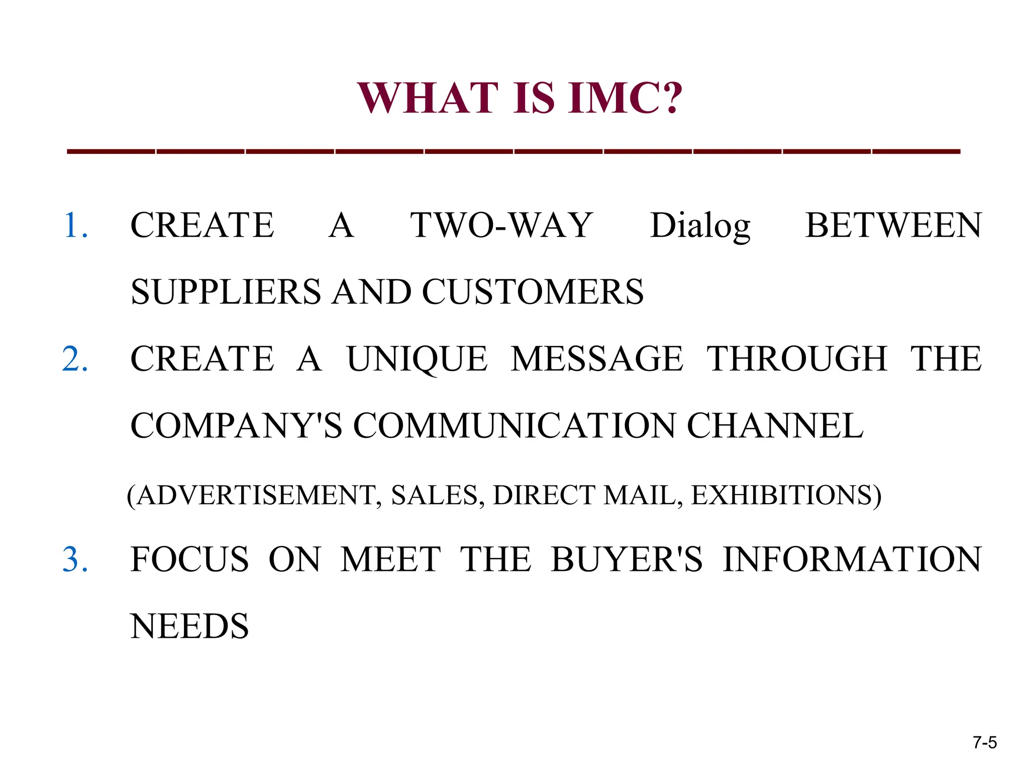 WHAT IS IMC?
1. CREATE A TWO-WAY Dialog BETWEEN
SUPPLIERS AND CUSTOMERS
2. CREATE A UNIQUE MESSAGE THROUGH THE
COMPANY'S COMMUNICATION CHANNEL
(ADVERTISEMENT, SALES, DIRECT MAIL, EXHIBITIONS)
3. FOCUS ON MEET THE BUYER'S INFORMATION
NEEDS
7-5
 