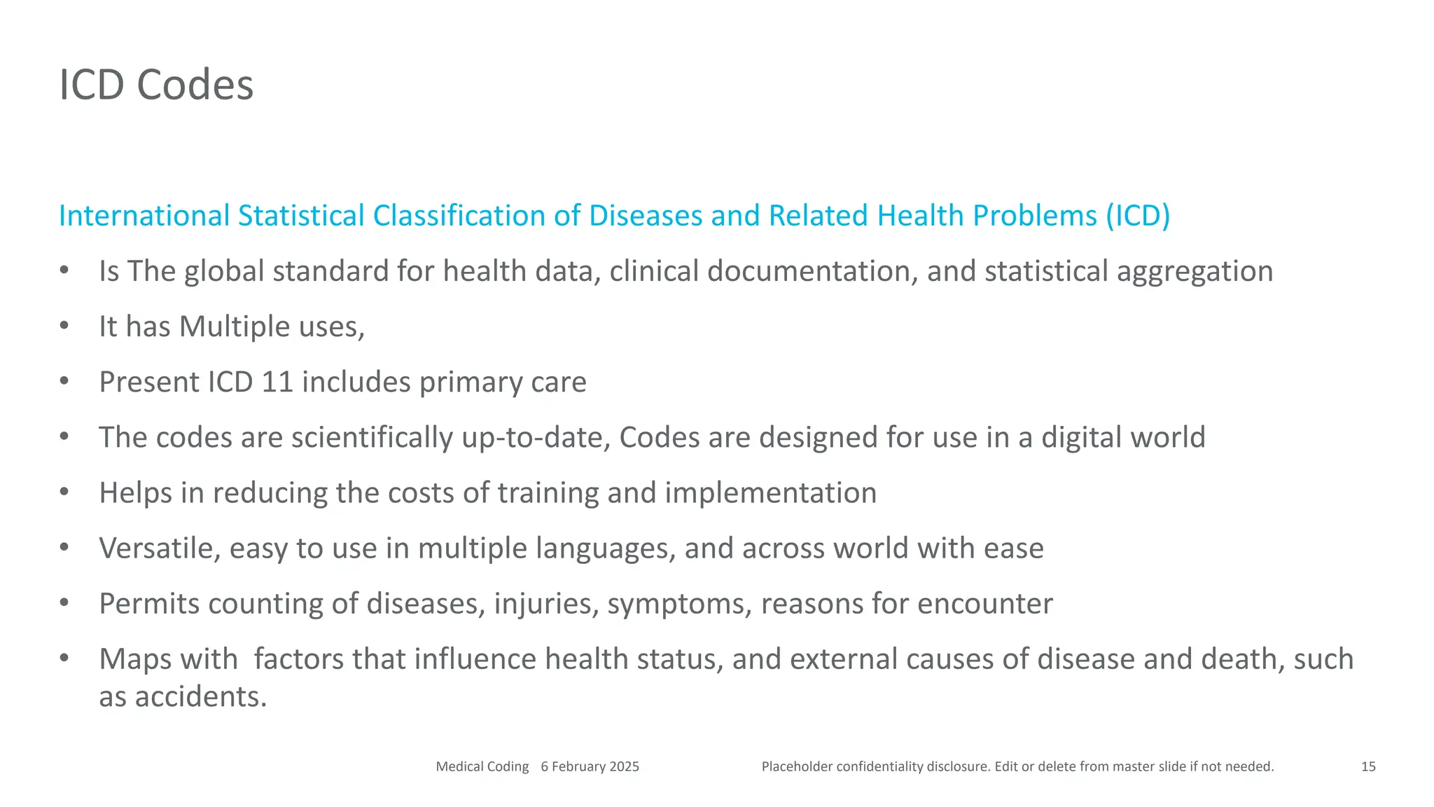 Placeholder confidentiality disclosure. Edit or delete from master slide if not needed.
International Statistical Classification of Diseases and Related Health Problems (ICD)
• Is The global standard for health data, clinical documentation, and statistical aggregation
• It has Multiple uses,
• Present ICD 11 includes primary care
• The codes are scientifically up-to-date, Codes are designed for use in a digital world
• Helps in reducing the costs of training and implementation
• Versatile, easy to use in multiple languages, and across world with ease
• Permits counting of diseases, injuries, symptoms, reasons for encounter
• Maps with factors that influence health status, and external causes of disease and death, such
as accidents.
ICD Codes
15
6 February 2025
Medical Coding
 