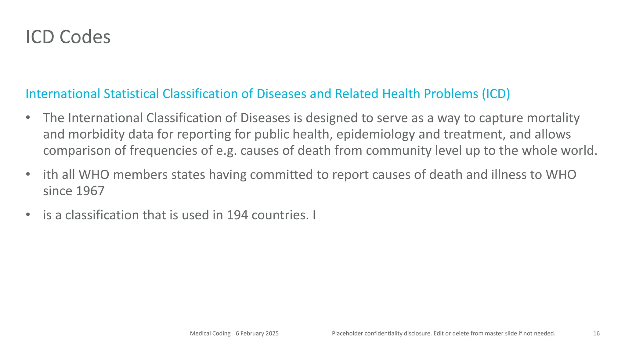 Placeholder confidentiality disclosure. Edit or delete from master slide if not needed.
International Statistical Classification of Diseases and Related Health Problems (ICD)
• The International Classification of Diseases is designed to serve as a way to capture mortality
and morbidity data for reporting for public health, epidemiology and treatment, and allows
comparison of frequencies of e.g. causes of death from community level up to the whole world.
• ith all WHO members states having committed to report causes of death and illness to WHO
since 1967
• is a classification that is used in 194 countries. I
ICD Codes
16
6 February 2025
Medical Coding
 