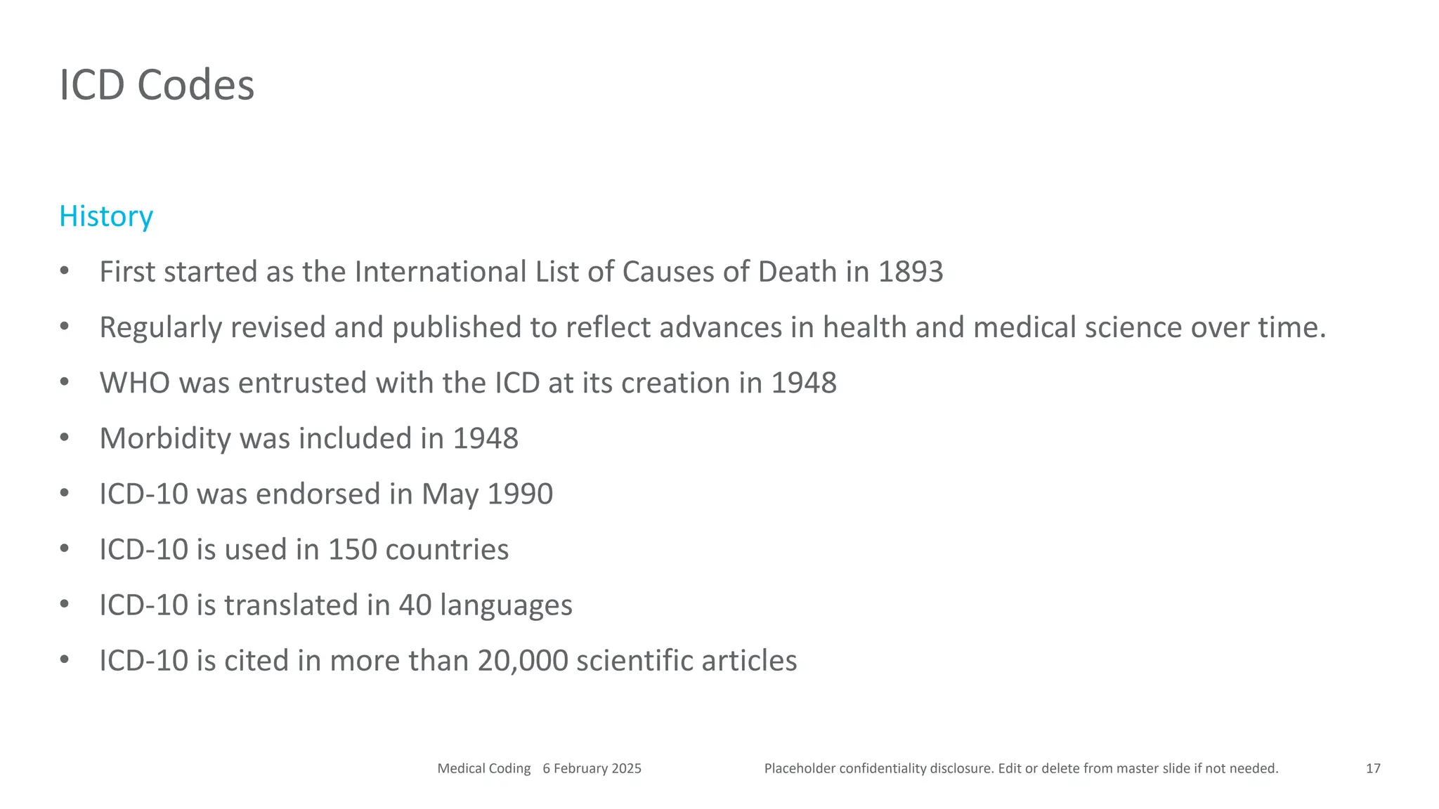 Placeholder confidentiality disclosure. Edit or delete from master slide if not needed.
History
• First started as the International List of Causes of Death in 1893
• Regularly revised and published to reflect advances in health and medical science over time.
• WHO was entrusted with the ICD at its creation in 1948
• Morbidity was included in 1948
• ICD-10 was endorsed in May 1990
• ICD-10 is used in 150 countries
• ICD-10 is translated in 40 languages
• ICD-10 is cited in more than 20,000 scientific articles
ICD Codes
17
6 February 2025
Medical Coding
 
