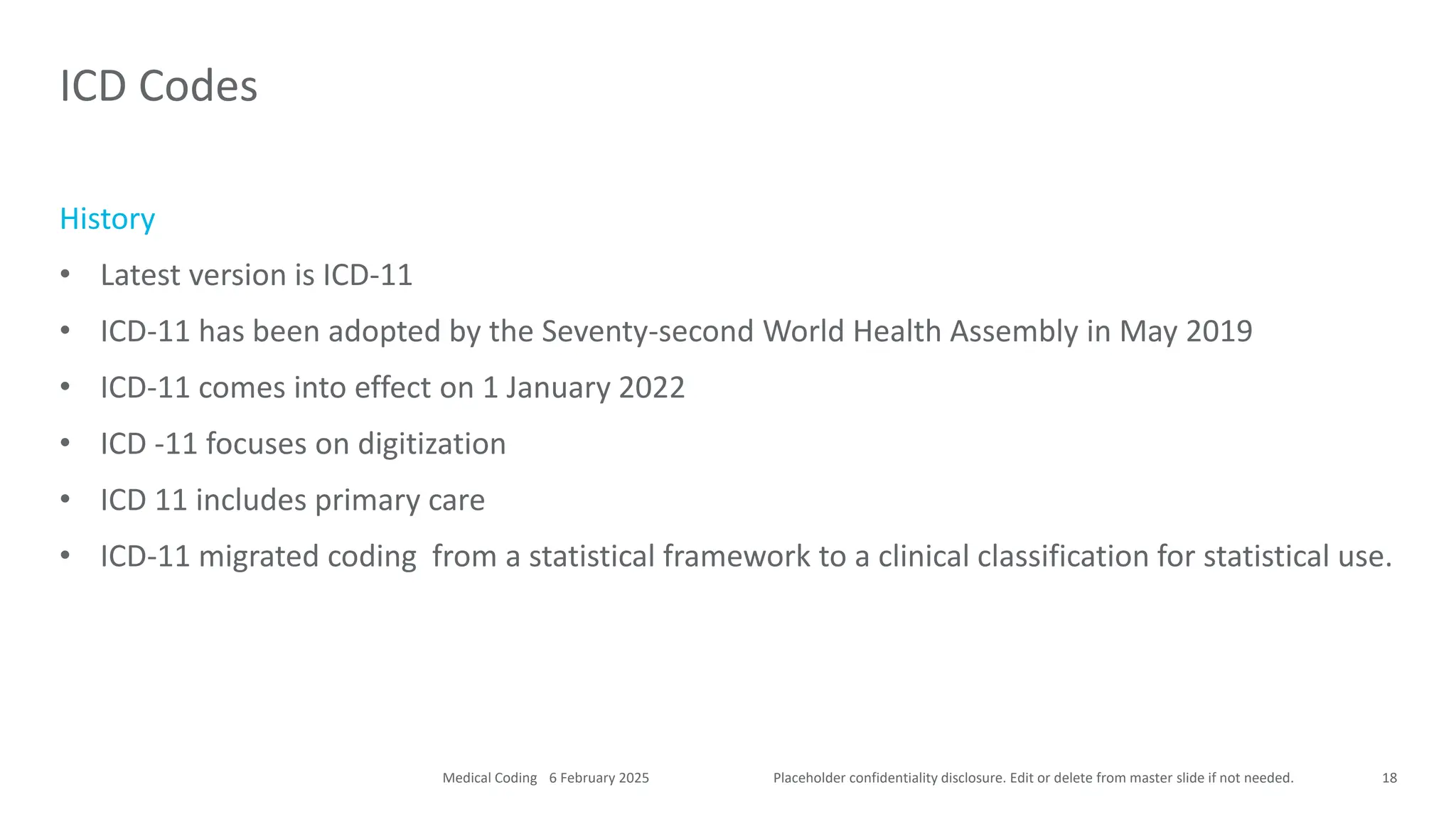 Placeholder confidentiality disclosure. Edit or delete from master slide if not needed.
History
• Latest version is ICD-11
• ICD-11 has been adopted by the Seventy-second World Health Assembly in May 2019
• ICD-11 comes into effect on 1 January 2022
• ICD -11 focuses on digitization
• ICD 11 includes primary care
• ICD-11 migrated coding from a statistical framework to a clinical classification for statistical use.
ICD Codes
18
6 February 2025
Medical Coding
 
