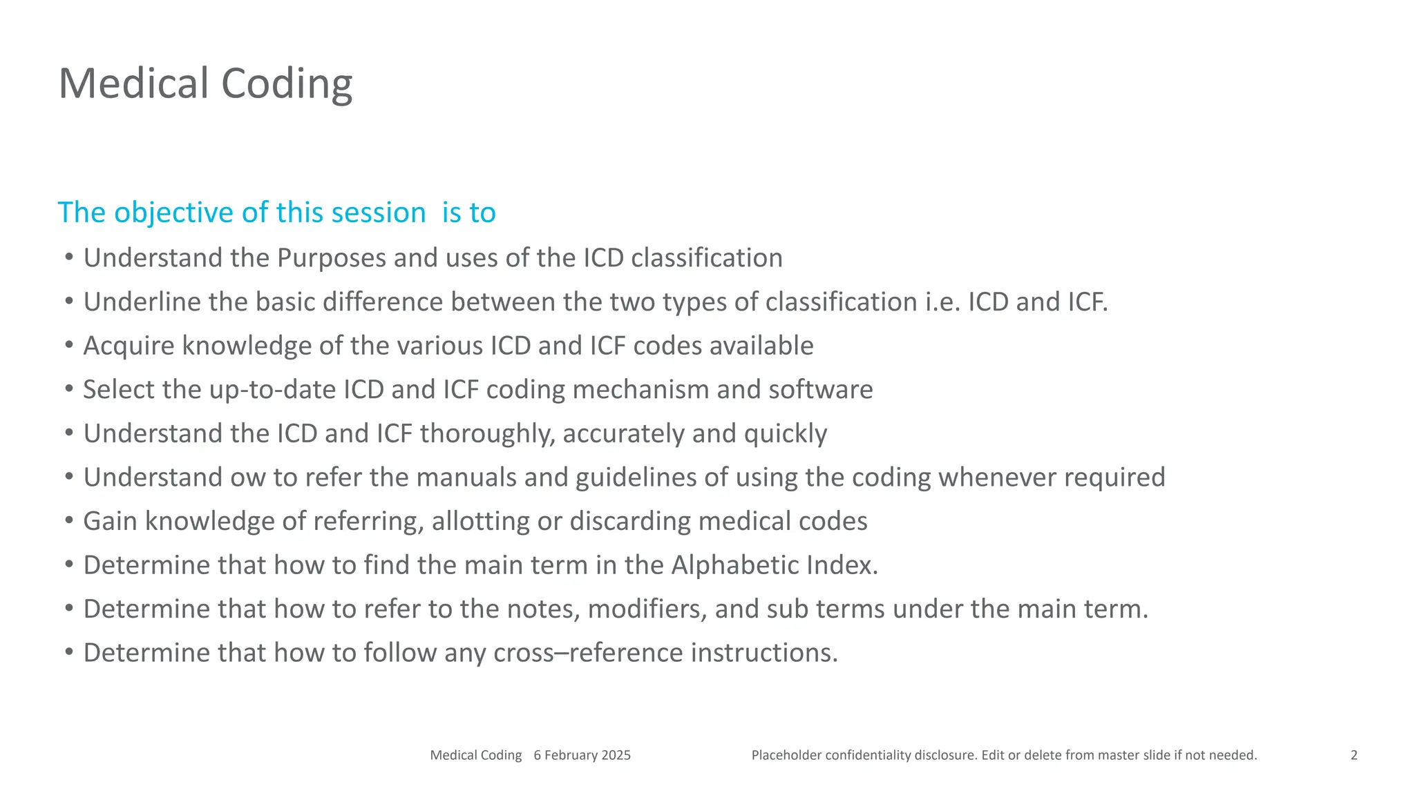 Placeholder confidentiality disclosure. Edit or delete from master slide if not needed.
The objective of this session is to
• Understand the Purposes and uses of the ICD classification
• Underline the basic difference between the two types of classification i.e. ICD and ICF.
• Acquire knowledge of the various ICD and ICF codes available
• Select the up-to-date ICD and ICF coding mechanism and software
• Understand the ICD and ICF thoroughly, accurately and quickly
• Understand ow to refer the manuals and guidelines of using the coding whenever required
• Gain knowledge of referring, allotting or discarding medical codes
• Determine that how to find the main term in the Alphabetic Index.
• Determine that how to refer to the notes, modifiers, and sub terms under the main term.
• Determine that how to follow any cross–reference instructions.
Medical Coding
2
6 February 2025
Medical Coding
 