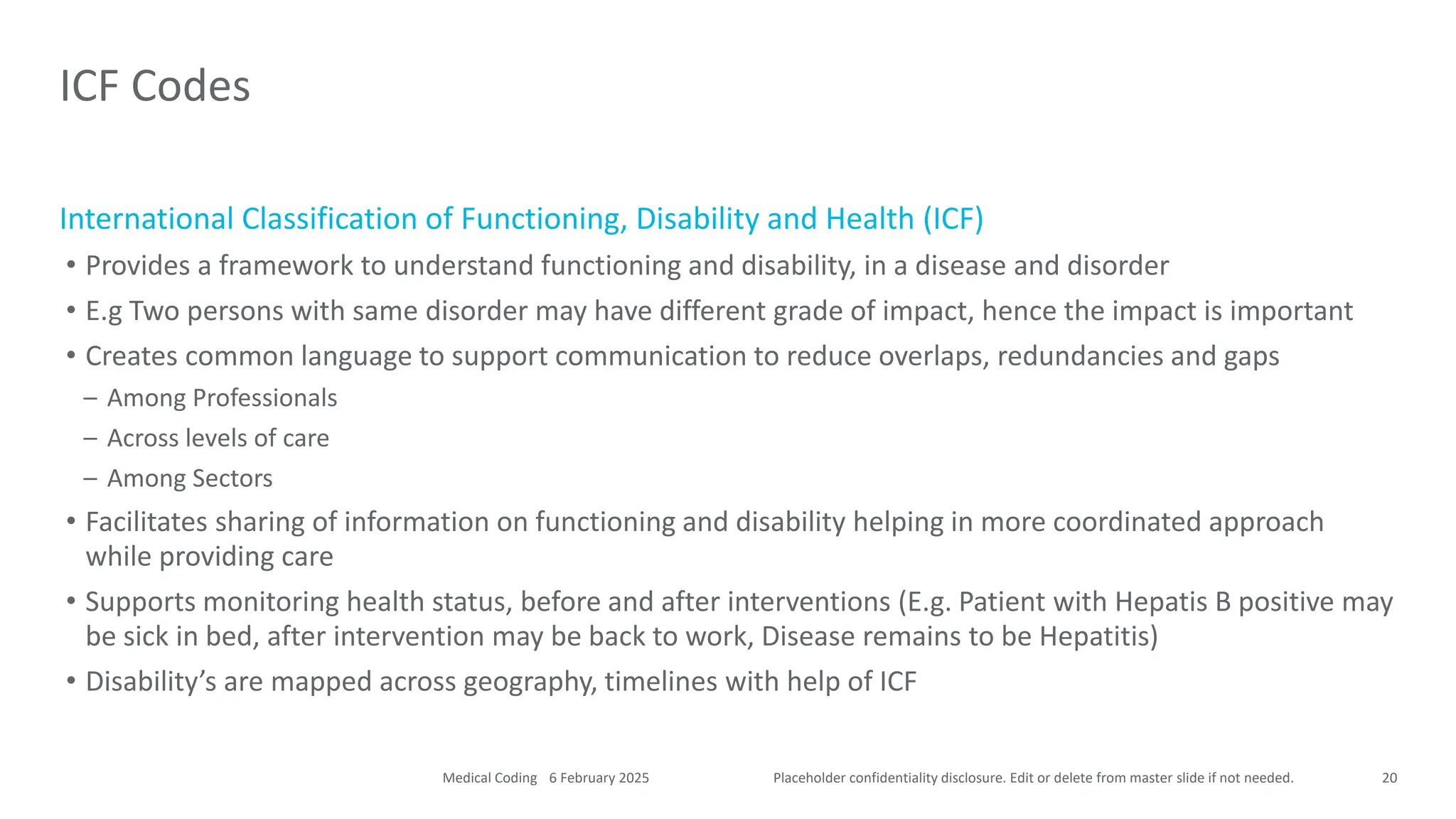 Placeholder confidentiality disclosure. Edit or delete from master slide if not needed.
International Classification of Functioning, Disability and Health (ICF)
• Provides a framework to understand functioning and disability, in a disease and disorder
• E.g Two persons with same disorder may have different grade of impact, hence the impact is important
• Creates common language to support communication to reduce overlaps, redundancies and gaps
– Among Professionals
– Across levels of care
– Among Sectors
• Facilitates sharing of information on functioning and disability helping in more coordinated approach
while providing care
• Supports monitoring health status, before and after interventions (E.g. Patient with Hepatis B positive may
be sick in bed, after intervention may be back to work, Disease remains to be Hepatitis)
• Disability’s are mapped across geography, timelines with help of ICF
ICF Codes
20
6 February 2025
Medical Coding
 