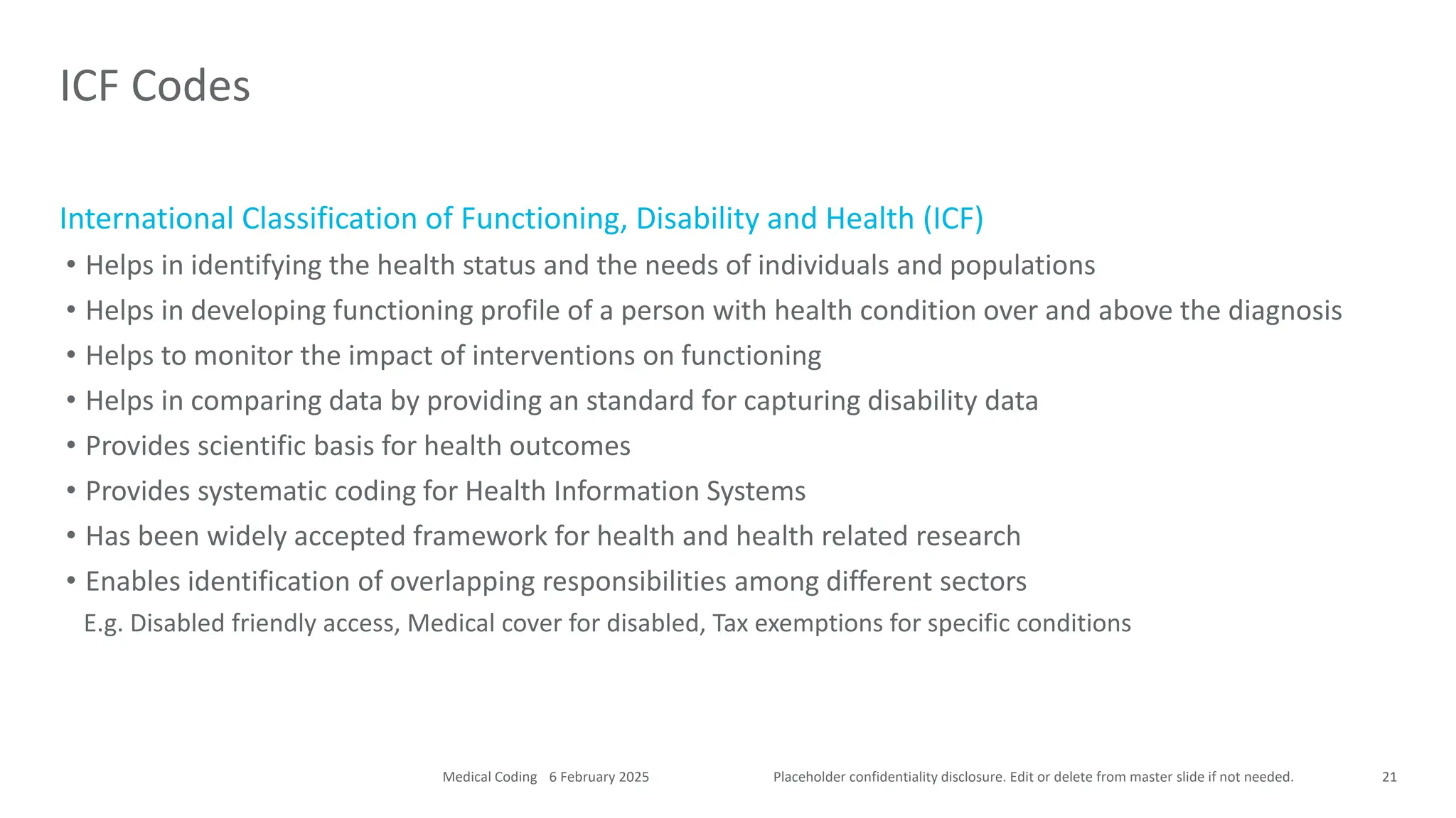 Placeholder confidentiality disclosure. Edit or delete from master slide if not needed.
International Classification of Functioning, Disability and Health (ICF)
• Helps in identifying the health status and the needs of individuals and populations
• Helps in developing functioning profile of a person with health condition over and above the diagnosis
• Helps to monitor the impact of interventions on functioning
• Helps in comparing data by providing an standard for capturing disability data
• Provides scientific basis for health outcomes
• Provides systematic coding for Health Information Systems
• Has been widely accepted framework for health and health related research
• Enables identification of overlapping responsibilities among different sectors
E.g. Disabled friendly access, Medical cover for disabled, Tax exemptions for specific conditions
ICF Codes
21
6 February 2025
Medical Coding
 