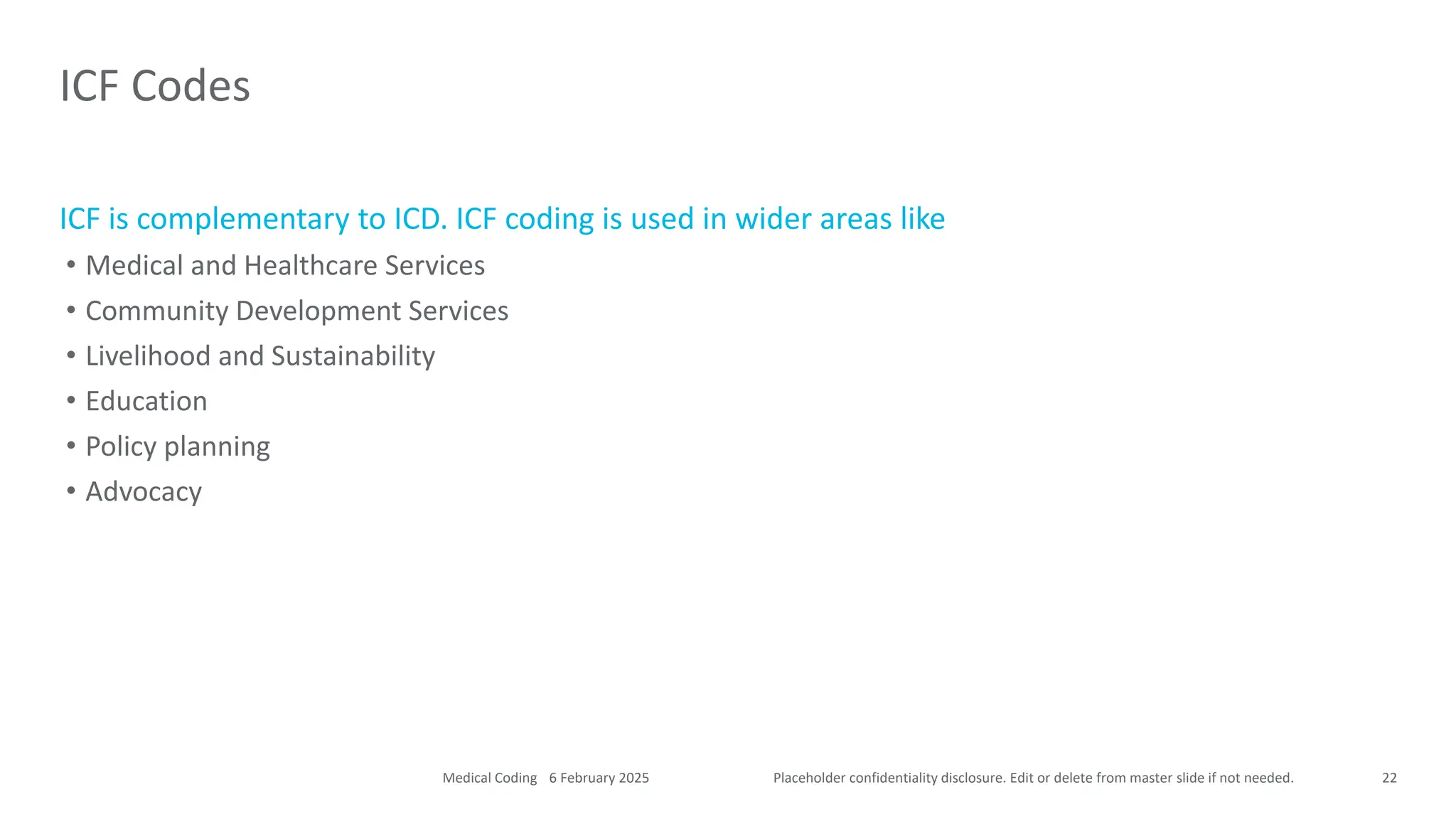 Placeholder confidentiality disclosure. Edit or delete from master slide if not needed.
ICF is complementary to ICD. ICF coding is used in wider areas like
• Medical and Healthcare Services
• Community Development Services
• Livelihood and Sustainability
• Education
• Policy planning
• Advocacy
ICF Codes
22
6 February 2025
Medical Coding
 