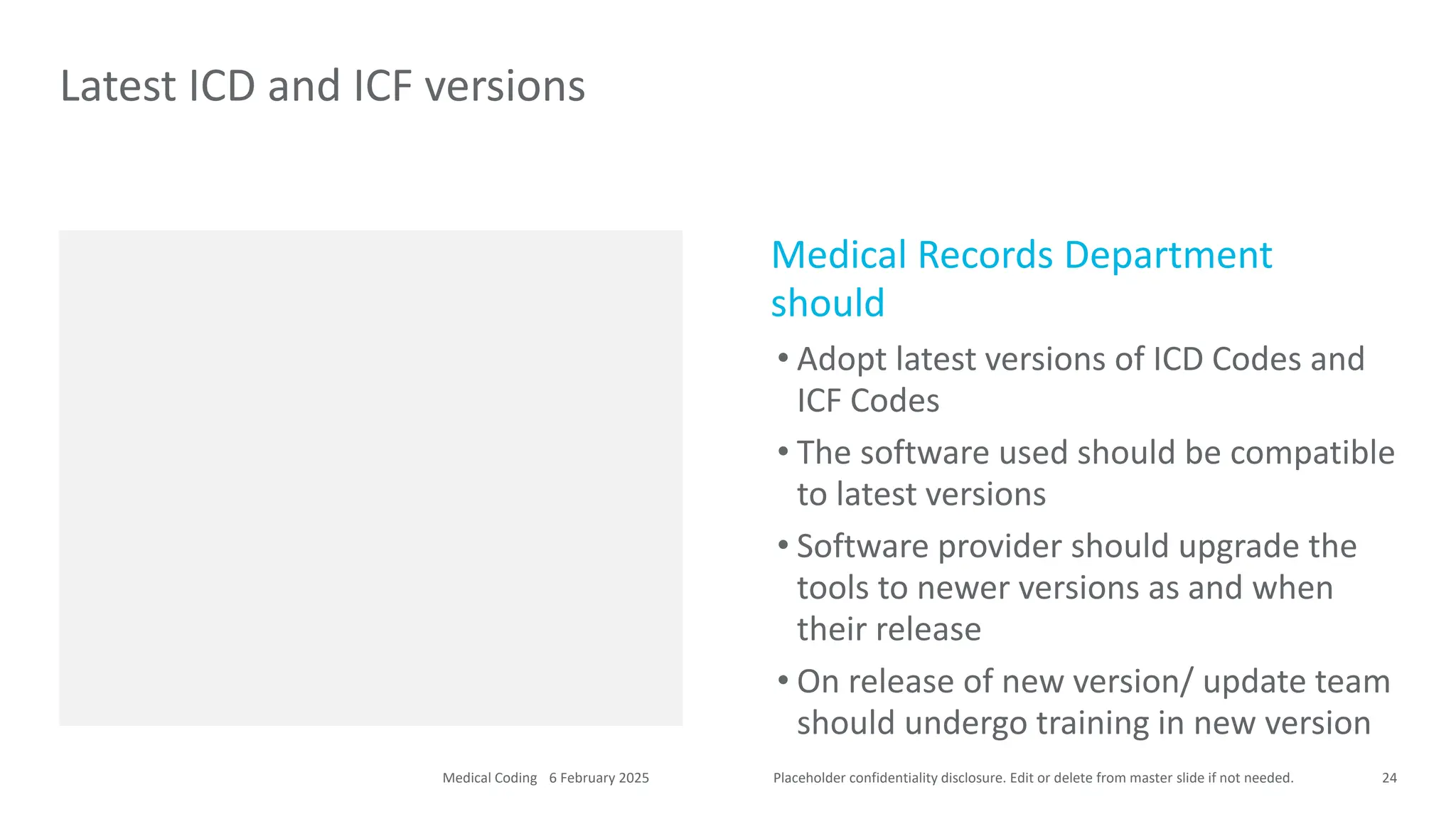 Placeholder confidentiality disclosure. Edit or delete from master slide if not needed.
Medical Records Department
should
• Adopt latest versions of ICD Codes and
ICF Codes
• The software used should be compatible
to latest versions
• Software provider should upgrade the
tools to newer versions as and when
their release
• On release of new version/ update team
should undergo training in new version
Latest ICD and ICF versions
24
6 February 2025
Medical Coding
 