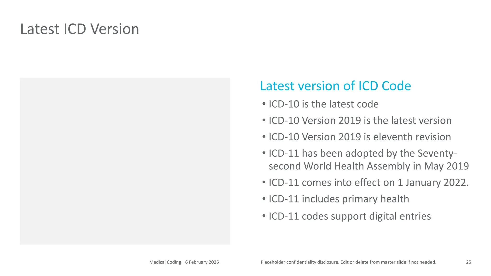 Placeholder confidentiality disclosure. Edit or delete from master slide if not needed.
Latest version of ICD Code
• ICD-10 is the latest code
• ICD-10 Version 2019 is the latest version
• ICD-10 Version 2019 is eleventh revision
• ICD-11 has been adopted by the Seventy-
second World Health Assembly in May 2019
• ICD-11 comes into effect on 1 January 2022.
• ICD-11 includes primary health
• ICD-11 codes support digital entries
Latest ICD Version
25
6 February 2025
Medical Coding
 