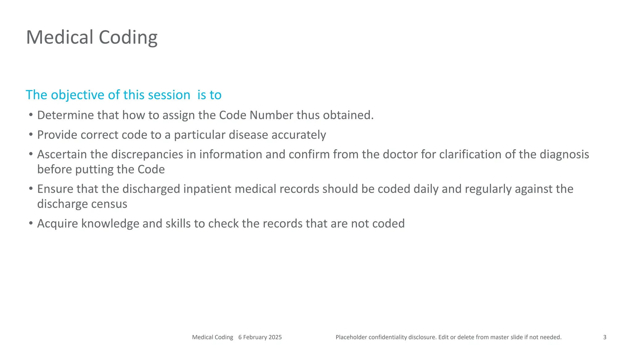 Placeholder confidentiality disclosure. Edit or delete from master slide if not needed.
The objective of this session is to
• Determine that how to assign the Code Number thus obtained.
• Provide correct code to a particular disease accurately
• Ascertain the discrepancies in information and confirm from the doctor for clarification of the diagnosis
before putting the Code
• Ensure that the discharged inpatient medical records should be coded daily and regularly against the
discharge census
• Acquire knowledge and skills to check the records that are not coded
Medical Coding
3
6 February 2025
Medical Coding
 