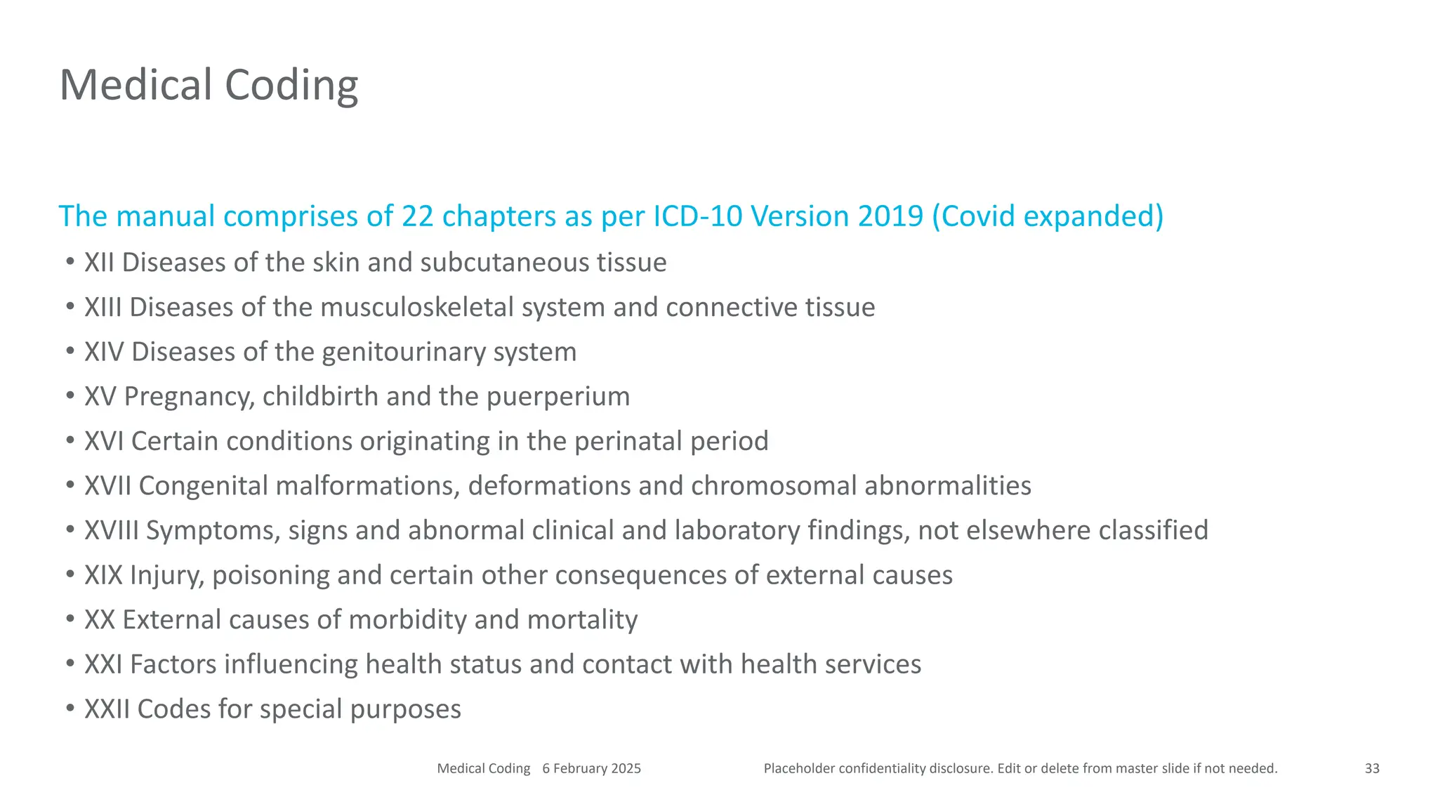 Placeholder confidentiality disclosure. Edit or delete from master slide if not needed.
The manual comprises of 22 chapters as per ICD-10 Version 2019 (Covid expanded)
• XII Diseases of the skin and subcutaneous tissue
• XIII Diseases of the musculoskeletal system and connective tissue
• XIV Diseases of the genitourinary system
• XV Pregnancy, childbirth and the puerperium
• XVI Certain conditions originating in the perinatal period
• XVII Congenital malformations, deformations and chromosomal abnormalities
• XVIII Symptoms, signs and abnormal clinical and laboratory findings, not elsewhere classified
• XIX Injury, poisoning and certain other consequences of external causes
• XX External causes of morbidity and mortality
• XXI Factors influencing health status and contact with health services
• XXII Codes for special purposes
Medical Coding
33
6 February 2025
Medical Coding
 