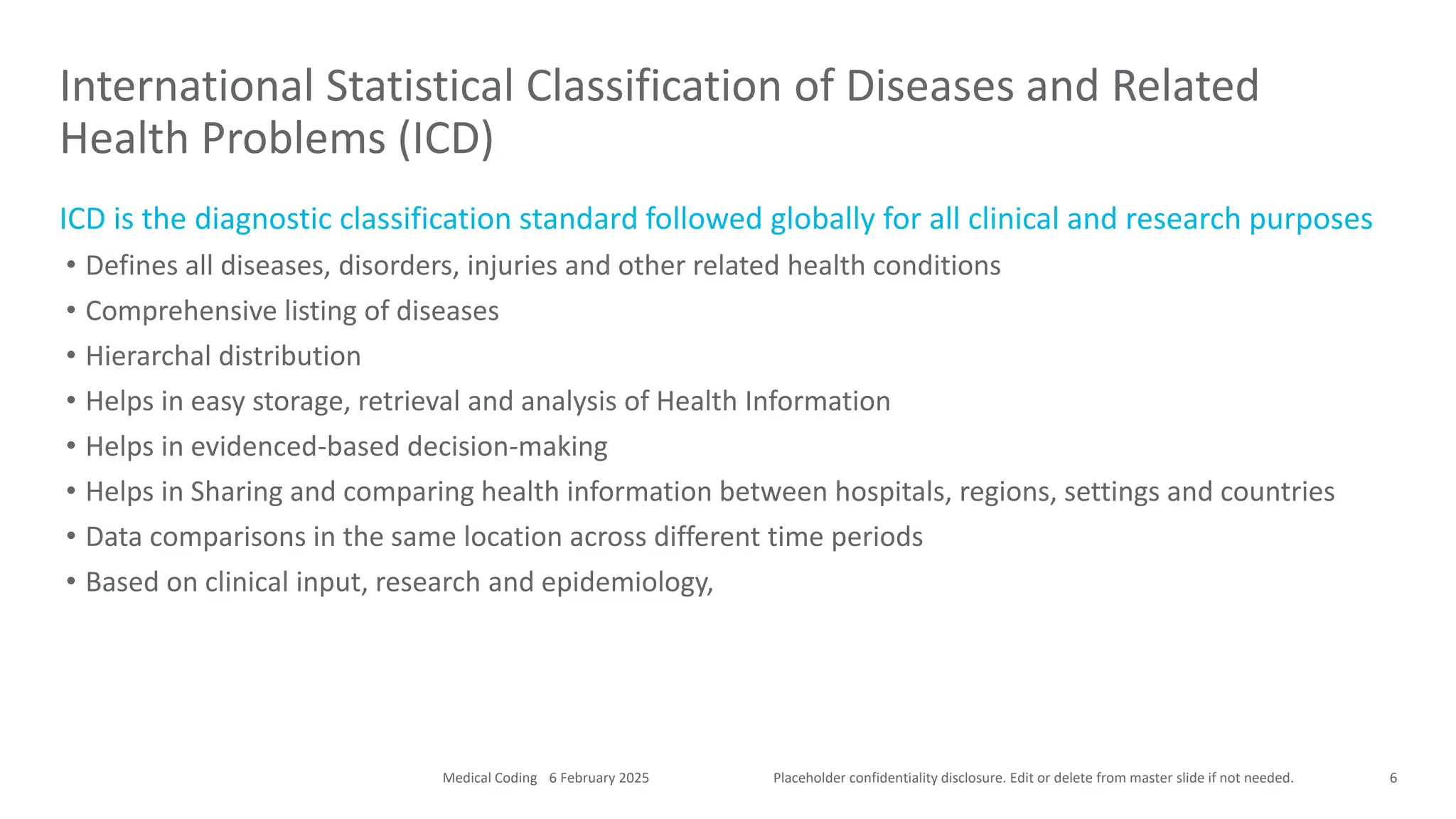 Placeholder confidentiality disclosure. Edit or delete from master slide if not needed.
ICD is the diagnostic classification standard followed globally for all clinical and research purposes
• Defines all diseases, disorders, injuries and other related health conditions
• Comprehensive listing of diseases
• Hierarchal distribution
• Helps in easy storage, retrieval and analysis of Health Information
• Helps in evidenced-based decision-making
• Helps in Sharing and comparing health information between hospitals, regions, settings and countries
• Data comparisons in the same location across different time periods
• Based on clinical input, research and epidemiology,
International Statistical Classification of Diseases and Related
Health Problems (ICD)
6
6 February 2025
Medical Coding
 