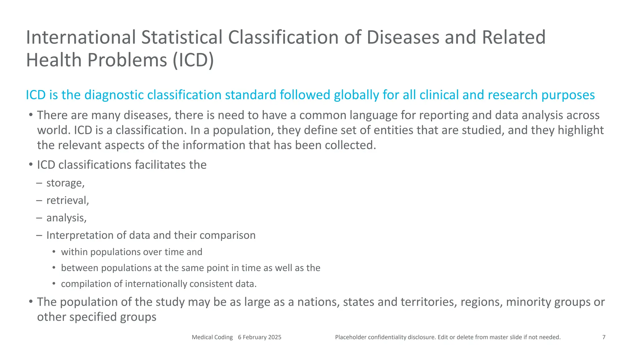 Placeholder confidentiality disclosure. Edit or delete from master slide if not needed.
ICD is the diagnostic classification standard followed globally for all clinical and research purposes
• There are many diseases, there is need to have a common language for reporting and data analysis across
world. ICD is a classification. In a population, they define set of entities that are studied, and they highlight
the relevant aspects of the information that has been collected.
• ICD classifications facilitates the
– storage,
– retrieval,
– analysis,
– Interpretation of data and their comparison
• within populations over time and
• between populations at the same point in time as well as the
• compilation of internationally consistent data.
• The population of the study may be as large as a nations, states and territories, regions, minority groups or
other specified groups
International Statistical Classification of Diseases and Related
Health Problems (ICD)
7
6 February 2025
Medical Coding
 