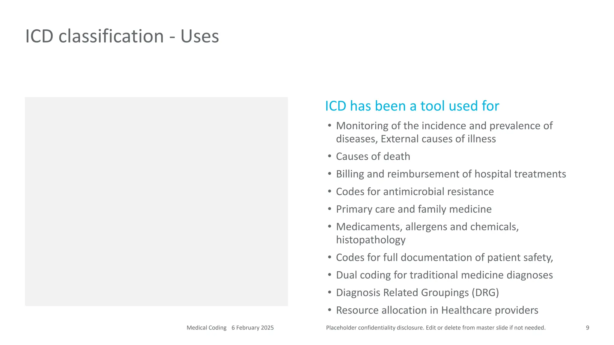Placeholder confidentiality disclosure. Edit or delete from master slide if not needed.
ICD has been a tool used for
• Monitoring of the incidence and prevalence of
diseases, External causes of illness
• Causes of death
• Billing and reimbursement of hospital treatments
• Codes for antimicrobial resistance
• Primary care and family medicine
• Medicaments, allergens and chemicals,
histopathology
• Codes for full documentation of patient safety,
• Dual coding for traditional medicine diagnoses
• Diagnosis Related Groupings (DRG)
• Resource allocation in Healthcare providers
ICD classification - Uses
9
6 February 2025
Medical Coding
 