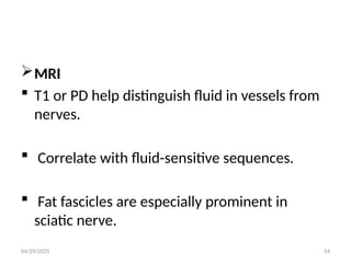 04/29/2025 54
MRI
 T1 or PD help distinguish fluid in vessels from
nerves.
 Correlate with fluid-sensitive sequences.
 Fat fascicles are especially prominent in
sciatic nerve.
 