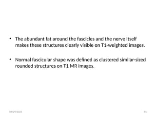 04/29/2025 55
• The abundant fat around the fascicles and the nerve itself
makes these structures clearly visible on T1-weighted images.
• Normal fascicular shape was defined as clustered similar-sized
rounded structures on T1 MR images.
 