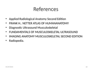 04/29/2025 64
References
• Applied Radiological Anatomy Second Edition
• FRANK H.. NETTER ATLAS OF HUMANANATOMY
• Diagnostic Ultrasound Musculoskeletal
• FUNDAMENTALS OF MUSCULOSKELETAL ULTRASOUND
• IMAGING ANATOMY MUSCULOSKELETAL SECOND EDITION
• Radiopedia.
 