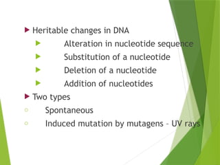 MUTATIONS
 Heritable changes in DNA
 Alteration in nucleotide sequence
 Substitution of a nucleotide
 Deletion of a nucleotide
 Addition of nucleotides
 Two types
o Spontaneous
o Induced mutation by mutagens – UV rays
 