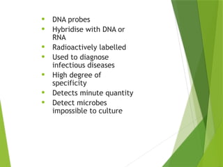 NUCLEIC ACID
PROBES
• DNA probes
• Hybridise with DNA or
RNA
• Radioactively labelled
• Used to diagnose
infectious diseases
• High degree of
specificity
• Detects minute quantity
• Detect microbes
impossible to culture
 