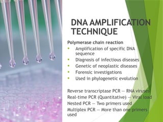DNA AMPLIFICATION
TECHNIQUE
Polymerase chain reaction
• Amplification of specific DNA
sequence
• Diagnosis of infectious diseases
• Genetic of neoplastic diseases
• Forensic investigations
• Used in phylogenetic evolution
Reverse transcriptase PCR — RNA viruses
Real-time PCR (Quantitative) — Viral load
Nested PCR — Two primers used
Multiplex PCR — More than one primers
used
 