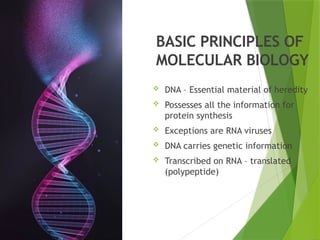 BASIC PRINCIPLES OF
MOLECULAR BIOLOGY
 DNA – Essential material of heredity
 Possesses all the information for
protein synthesis
 Exceptions are RNA viruses
 DNA carries genetic information
 Transcribed on RNA – translated
(polypeptide)
 