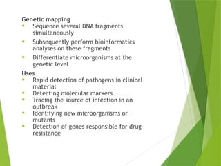 NON-
AMPLIFICATION
TEST
Genetic mapping
• Sequence several DNA fragments
simultaneously
• Subsequently perform bioinformatics
analyses on these fragments
• Differentiate microorganisms at the
genetic level
Uses
• Rapid detection of pathogens in clinical
material
• Detecting molecular markers
• Tracing the source of infection in an
outbreak
• Identifying new microorganisms or
mutants
• Detection of genes responsible for drug
resistance
 