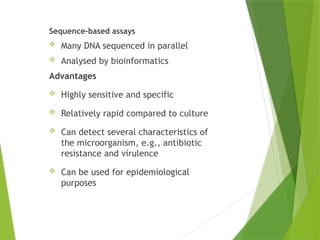 NON-
AMPLIFICATIO
N TEST
Sequence-based assays
 Many DNA sequenced in parallel
 Analysed by bioinformatics
Advantages
 Highly sensitive and specific
 Relatively rapid compared to culture
 Can detect several characteristics of
the microorganism, e.g., antibiotic
resistance and virulence
 Can be used for epidemiological
purposes
 