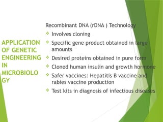 APPLICATION
OF GENETIC
ENGINEERING
IN
MICROBIOLO
GY
Recombinant DNA (rDNA ) Technology
 Involves cloning
 Specific gene product obtained in large
amounts
 Desired proteins obtained in pure form
 Cloned human insulin and growth hormone
 Safer vaccines: Hepatitis B vaccine and
rabies vaccine production
 Test kits in diagnosis of infectious diseases
 