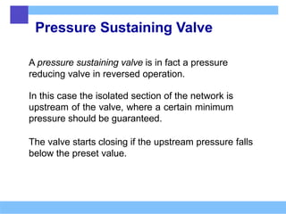 Pressure Sustaining Valve
A pressure sustaining valve is in fact a pressure
reducing valve in reversed operation.
In this case the isolated section of the network is
upstream of the valve, where a certain minimum
pressure should be guaranteed.
The valve starts closing if the upstream pressure falls
below the preset value.
 