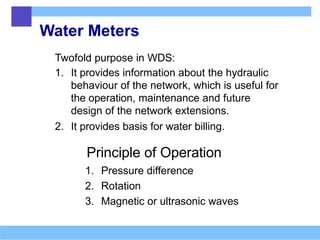 Water Meters
Twofold purpose in WDS:
1. It provides information about the hydraulic
behaviour of the network, which is useful for
the operation, maintenance and future
design of the network extensions.
2. It provides basis for water billing.
Principle of Operation
1. Pressure difference
2. Rotation
3. Magnetic or ultrasonic waves
 