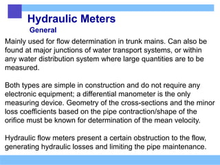 Hydraulic Meters
General
Mainly used for flow determination in trunk mains. Can also be
found at major junctions of water transport systems, or within
any water distribution system where large quantities are to be
measured.
Both types are simple in construction and do not require any
electronic equipment; a differential manometer is the only
measuring device. Geometry of the cross-sections and the minor
loss coefficients based on the pipe contraction/shape of the
orifice must be known for determination of the mean velocity.
Hydraulic flow meters present a certain obstruction to the flow,
generating hydraulic losses and limiting the pipe maintenance.
 