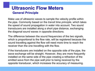 Ultrasonic Flow Meters
General Principle
Make use of ultrasonic waves to sample the velocity profile within
the pipe. Commonly based on the transit time principle, which takes
the speed of sound propagation in water into account. Two sound
transducers are installed along a short pipe distance, exchanging
the diagonal sound waves in opposite directions.
The difference between the sound frequencies of the two signals,
which is proportional to the flow rate, will be registered because the
sound travelling against the flow will need more time to reach the
receiver than the one travelling with the flow.
If the transducers are installed on the opposite side of the pipe, the
wave exchange will be straight. However, they are more frequently
installed on the same side of the pipe creating a refraction of the
emitted wave from the pipe wall prior to being received by the
opposite transducer, which increases the accuracy of measuring.
 