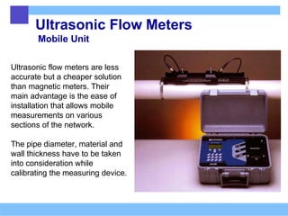 Ultrasonic Flow Meters
Mobile Unit
Ultrasonic flow meters are less
accurate but a cheaper solution
than magnetic meters. Their
main advantage is the ease of
installation that allows mobile
measurements on various
sections of the network.
The pipe diameter, material and
wall thickness have to be taken
into consideration while
calibrating the measuring device.
 