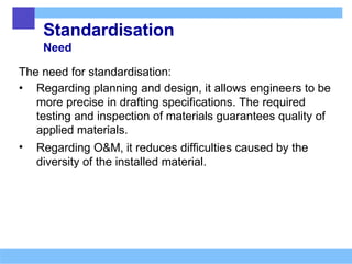 Standardisation
Need
The need for standardisation:
• Regarding planning and design, it allows engineers to be
more precise in drafting specifications. The required
testing and inspection of materials guarantees quality of
applied materials.
• Regarding O&M, it reduces difficulties caused by the
diversity of the installed material.
 